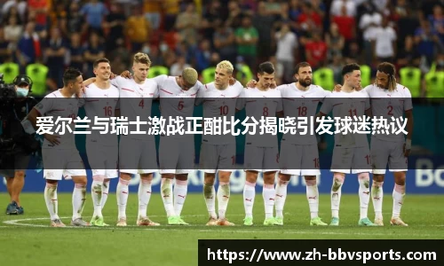 爱尔兰与瑞士激战正酣比分揭晓引发球迷热议